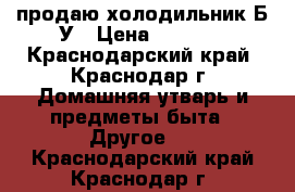 продаю холодильник Б/У › Цена ­ 2 000 - Краснодарский край, Краснодар г. Домашняя утварь и предметы быта » Другое   . Краснодарский край,Краснодар г.